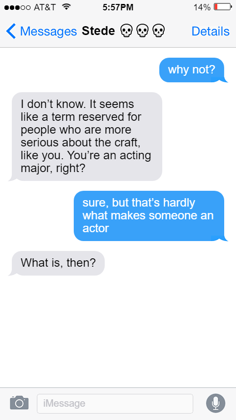 Ed: why not?  Stede: I don’t know. It seems like a term reserved for people who are more serious about the craft, like you. You’re an acting major, right?  Ed: sure, but that’s hardly what makes someone an actor  Stede: What is, then?
