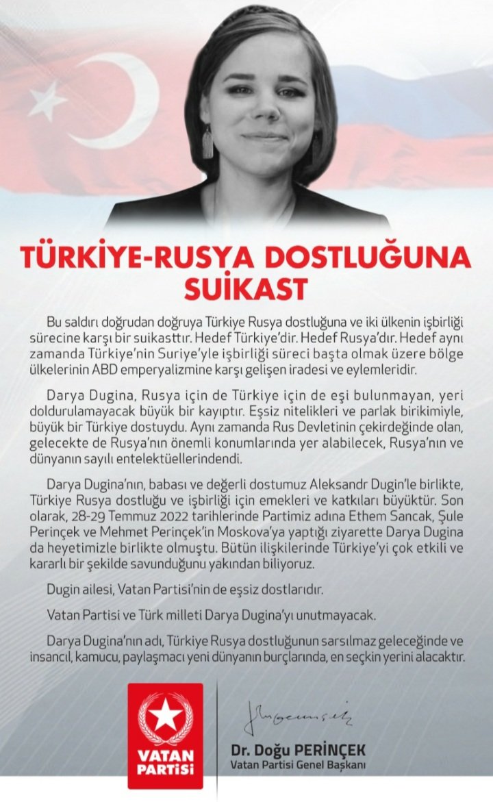 Vatan Partisi Genel Başkanı Doğu Perinçek: Vatan Partisi ve Türk milleti Darya Dugina’yı unutmayacak.
Darya Dugina’nın adı, Türkiye Rusya dostluğunun sarsılmaz geleceğinde ve insancıl, kamucu, paylaşmacı yeni dünyanın burçlarında, en seçkin yerini alacaktır.