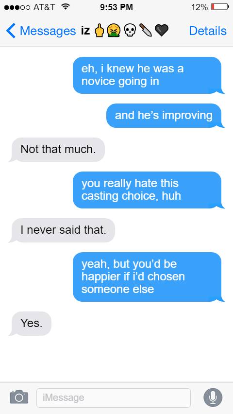 Ed: eh, i knew he was a novice going in  and he’s improving  Izzy: Not that much.  Ed: you really hate this casting choice, huh  Izzy: I never said that.  Ed: yeah, but you’d be happier if i’d chosen someone else  Izzy: Yes.