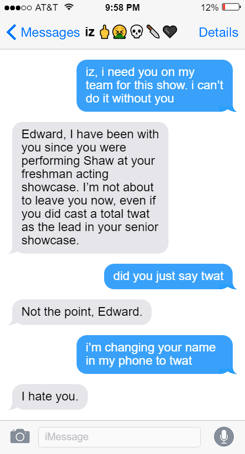 Ed: iz, i need you on my team for this show. i can’t do it without you  Izzy: Edward, I have been with you since you were performing Shaw at your freshman acting showcase. I’m not about to leave you now, even if you did cast a total twat as the lead in your senior showcase.  Ed: did you just say twat  Izzy: Not the point, Edward.  Ed: i’m changing your name in my phone to twat  Izzy: I hate you.