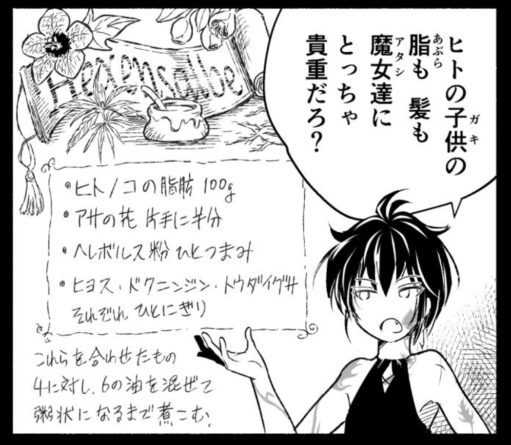 これは別の本で読んだことだけど、実際に伝わる魔女薬のレシピには「人間の脂肪100g」とかあるようです
(アザ森でもアレンジしてチョイネタに使った)
まあ要するに、動物性脂肪で作る軟膏なんだろうけど
わざわざヒトを指定してくる辺りにエグみが漂ってて好きですね。