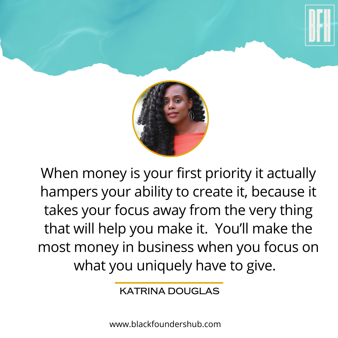 “When money is your first priority it actually hampers your ability to create it, because it takes your focus away from the very thing that will help you make it.  You’ll make the most money in business when you focus on what you uniquely have to give.”  -Katrina Douglas