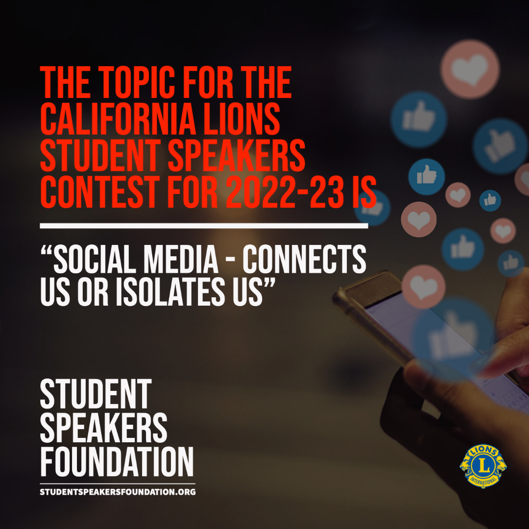 The topic for the California Lions Student Speakers Contest for 2022-23 is "Social Media - Connects Us or Isolates Us." Learn more about the foundation on our new website. studentspeakersfoundation.org