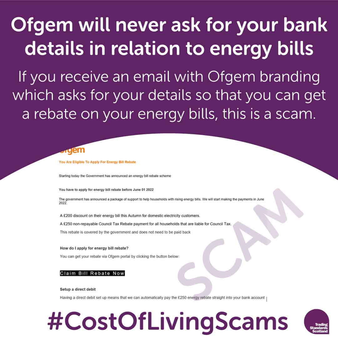 Have you received an email supposedly from Ofgem asking for your bank details so you can get a
rebate on your energy bills?
This is a scam - Ofgem will never ask for your bank details in relation to energy bills.
#CostOfLivingScams