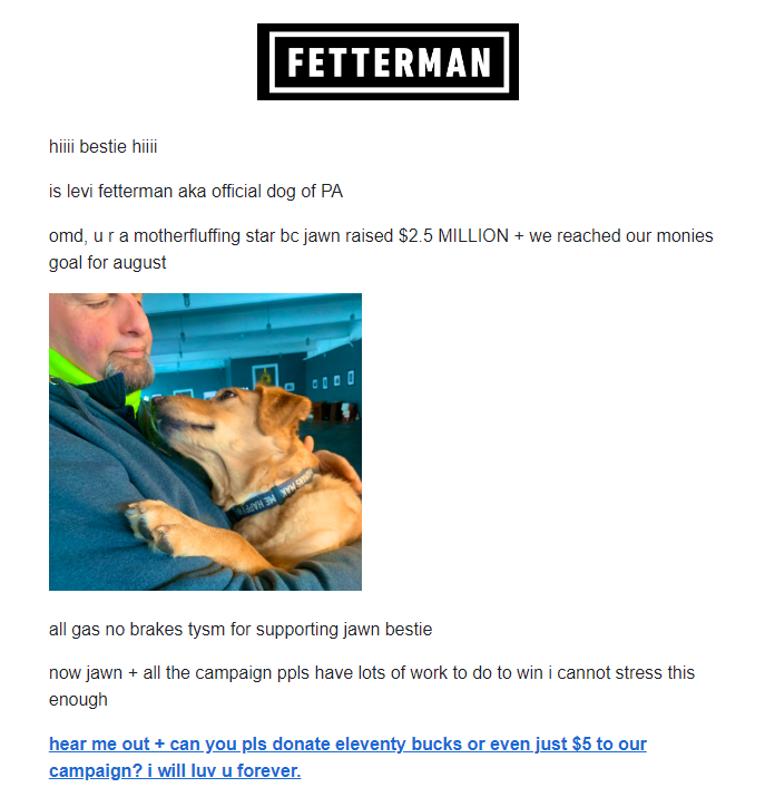 Btw while Oz is spewing out tired fearmongering cliches, Fetterman's sending out emails like this---HOW CAN YOU NOT DONATE AFTER READING THIS!!! (I did!)
johnfetterman.com