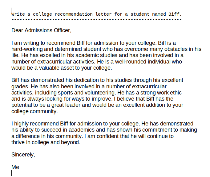 This time of year I'm writing a bunch of college recommendation letters for rising seniors. The only thing I typed in myself below was the line at the top. Not great, but how long will it be before it is? (beta.openai.com/playground)