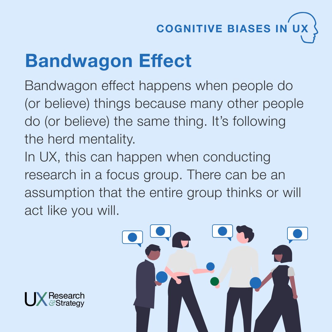 Bandwagon effect happens when people do (or believe) things because many other people do (or believe) the same thing. It’s following the herd mentality. In UX, this can happen when conducting research in a focus group.