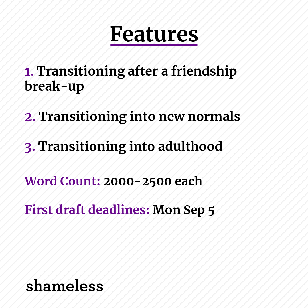 FEATURES

1. Transitioning after a friendship break-up
2. Transitioning into new normals
3. Transitioning into adulthood

Word Count: 2000-2500 each
First draft deadlines: Mon Sep 5

Interested writers should read this doc before pitching docs.google.com/document/d/1ST…