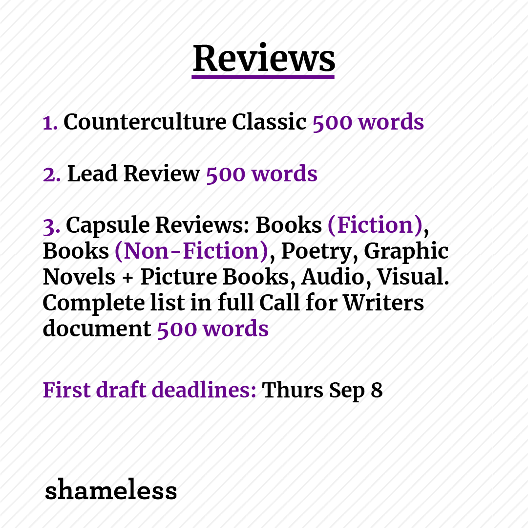 REVIEWS

1. Counterculture Classic 500 words
2. Lead Review 500 words
3. Capsule Reviews: Books (Fiction), Books (Non-Fiction), Poetry, Graphic Novels + Picture Books, Audio, Visual. Complete list in full Call for Writers document 500 words

First draft deadlines: Thurs Sep 8