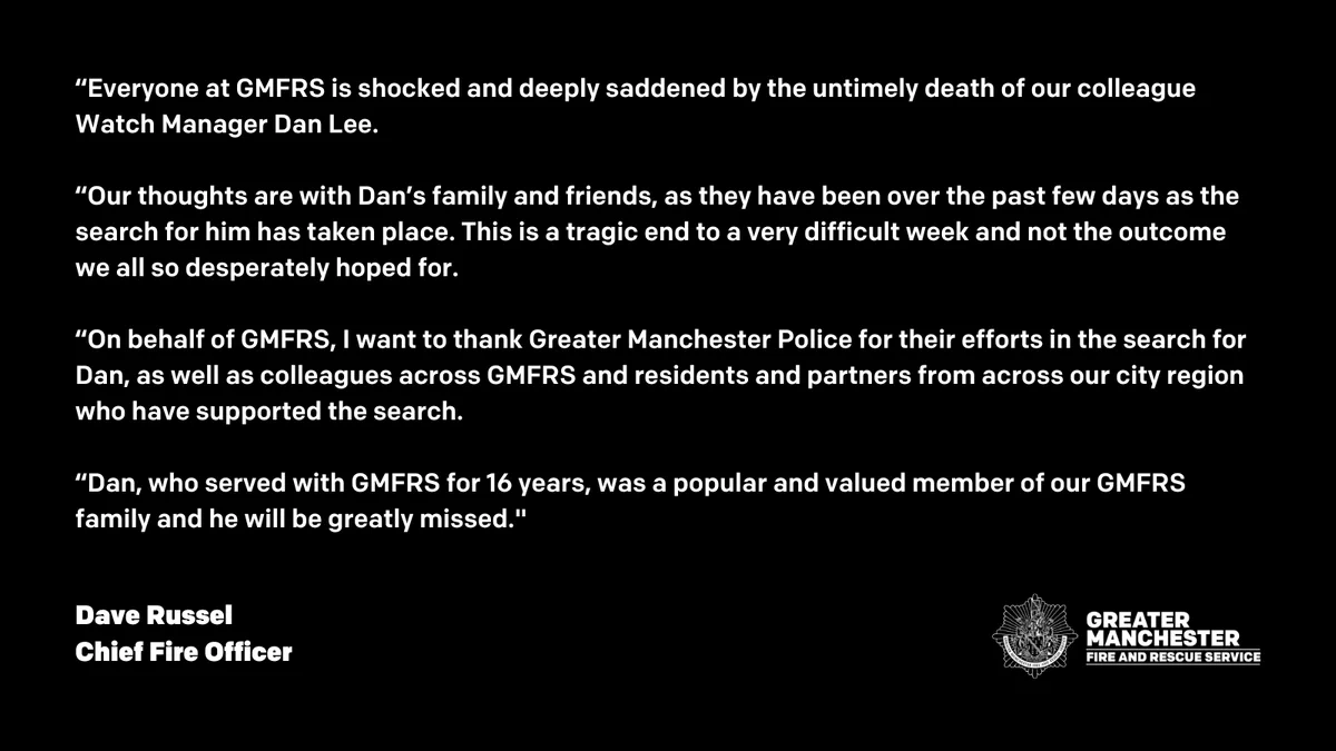 GMFRS Chief Fire Officer, Dave Russel, said: “Everyone at GMFRS is shocked and deeply saddened by the untimely death of our colleague Watch Manager Dan Lee. “Our thoughts are with Dan’s family and friends, as they have been over the past few days as the search for him has taken place. This is a tragic end to a very difficult week and not the outcome we all so desperately hoped for. “On behalf of GMFRS, I want to thank Greater Manchester Police for their efforts in the search for Dan, as well as colleagues across GMFRS and residents and partners from across our city region who have supported the search. “Dan, who served with GMFRS for 16 years, was a popular and valued member of our GMFRS family and he will be greatly missed."
