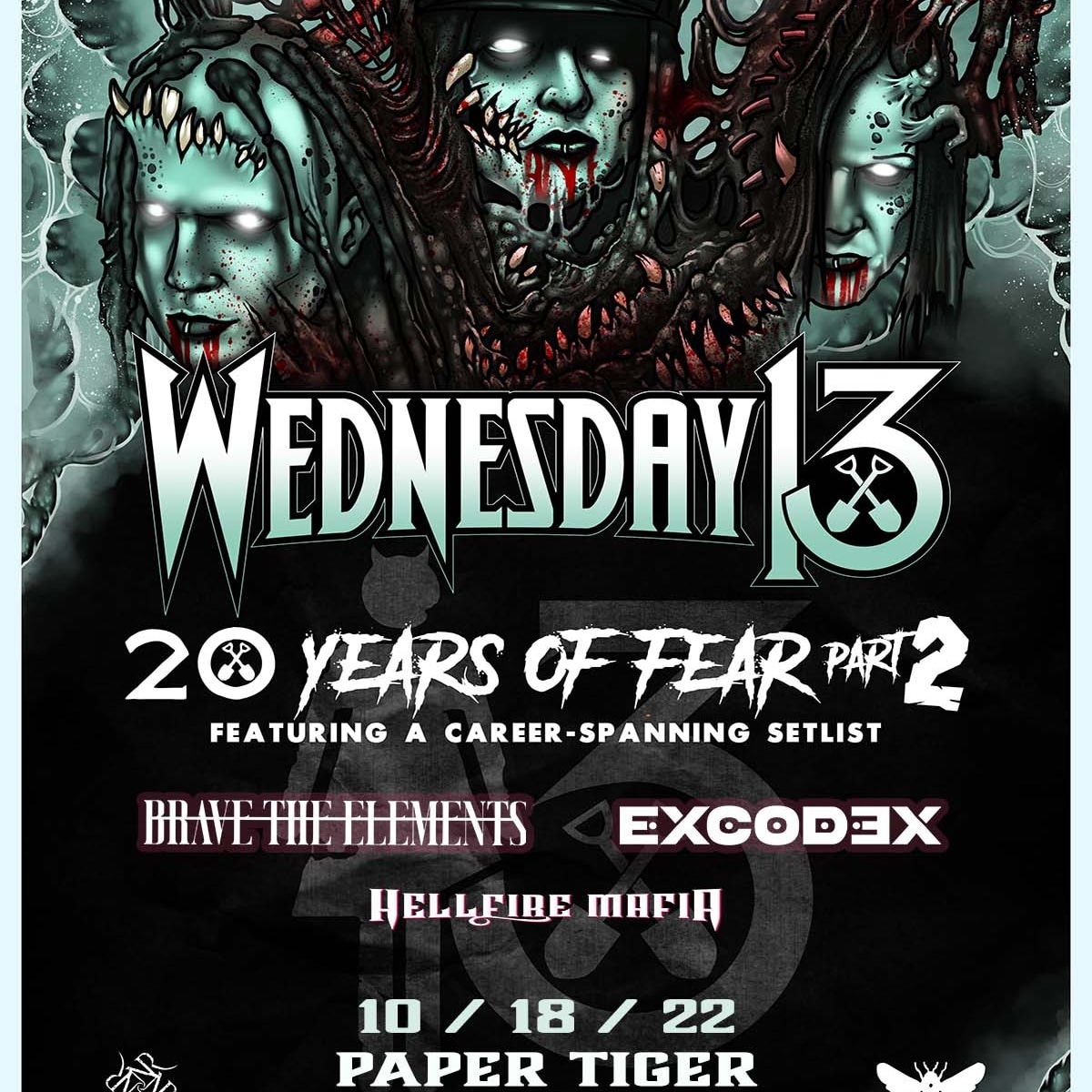 Tuesday, October 18 – <a href="/papertigersa/">Paper Tiger</a> 
 
<a href="/officialwed13/">Wednesday 13</a> - 20 Years of Fear​
#BraveTheElements
#Excodex
<a href="/HellfireMafia/">HellFire Mafia_Official</a>

Tickets at Twin.Events!