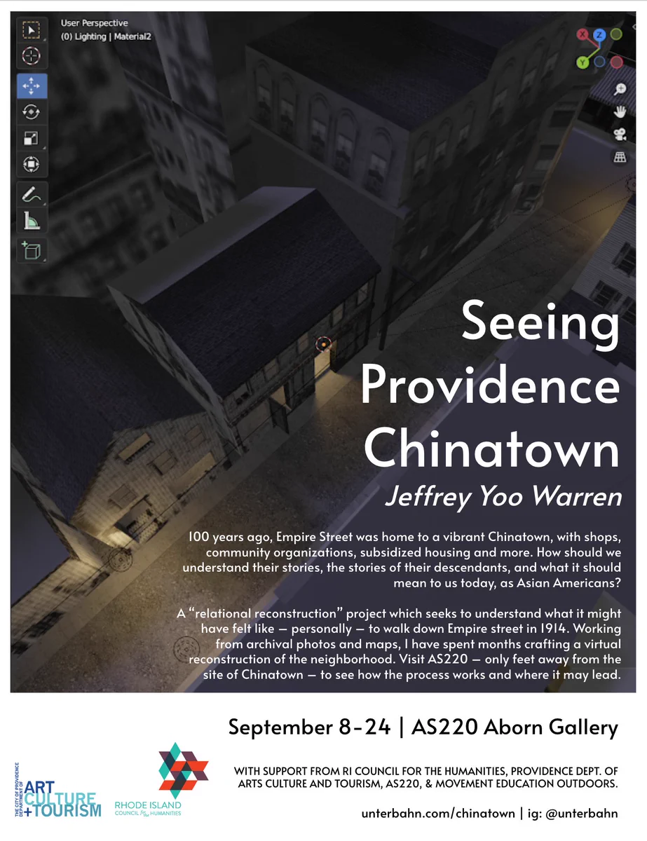 (An evening view down onto a quiet street in blue and purple twilight tones, with lamplight from doorways)

Seeing Providence Chinatown
Jeffrey Yoo Warren

100 years ago, Empire Street was home to a vibrant Chinatown, with shops, community organizations, subsidized housing and more. How should we understand their stories, the stories of their descendants, and what it should mean to us today, as Asian Americans?

A “relational reconstruction” project which seeks to understand what it might have felt like – personally – to walk down Empire street in 1914. Working from archival photos and maps, I have spent months crafting a virtual reconstruction of the neighborhood. Visit AS220 – only feet away from the site of Chinatown – to see how the process works and where it may lead.

September 8-24 | AS220 Aborn Gallery

WITH SUPPORT FROM RI COUNCIL FOR THE HUMANITIES, PROVIDENCE DEPT. OF ARTS CULTURE AND TOURISM, AS220, & MOVEMENT EDUCATION OUTDOORS.

unterbahn.com/chinatown | ig: @unterbahn