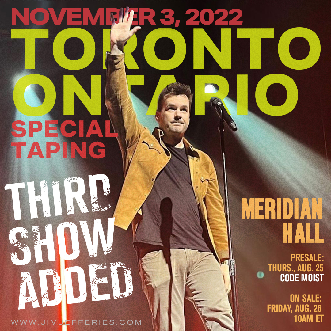 Toronto, ON! A THIRD show has been added at the Meridian Hall on November 3rd at 7:00 p.m. Pre-sale tickets are currently available CODE = MOIST. Visit Jimjefferies.com!