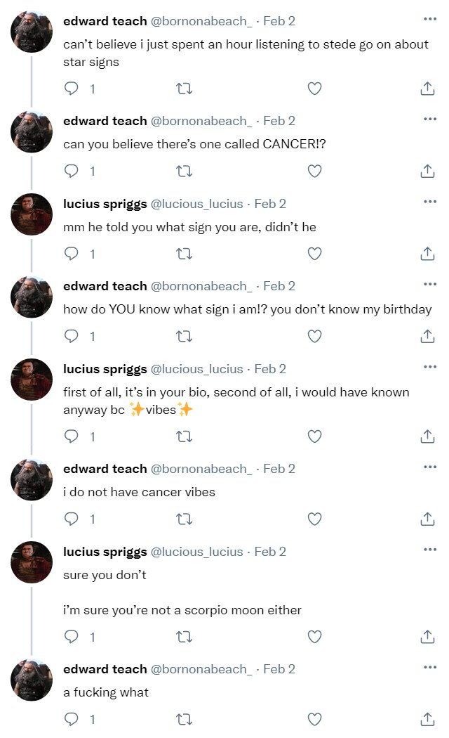 Ed tweet: can’t believe i just spent an hour listening to stede go on about star signs  Ed reply: can you believe there’s one called CANCER!?  Lucius reply: mm he told you what sign you are, didn’t he  Ed reply: how do YOU know what sign i am!? you don’t know my birthday  Lucius reply: first of all, it’s in your bio, second of all, i would have known anyway bc ✨vibes✨  Ed reply: i do not have cancer vibes  Lucius reply: sure you don’t  i’m sure you’re not a scorpio moon either  Ed reply: a fucking what