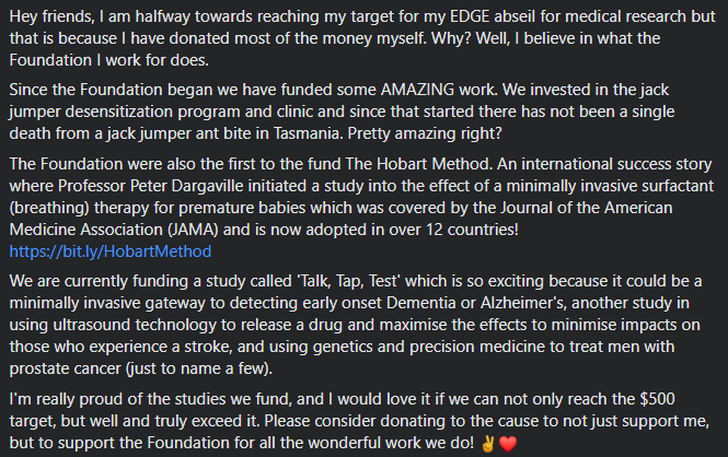Hey friends, I am halfway towards reaching my target for my EDGE abseil for medical research but that is because I have donated most of the money myself. Why? Well, I believe in what the Foundation I work for does. 
Since the Foundation began we have funded some AMAZING work. We invested in the jack jumper desensitization program and clinic and since that started there has not been a single death from a jack jumper ant bite in Tasmania. Pretty amazing right? 
The Foundation was also the first to fund The Hobart Method. An international success story where Professor Peter Dargaville initiated a study into the effect of a minimally invasive surfactant (breathing) therapy for premature babies which was covered by the Journal of the American Medicine Association (JAMA) and is now adopted in over 12 countries!
