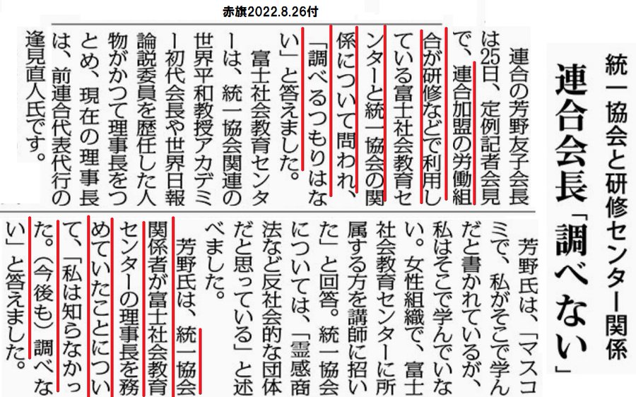 統一協会と研修センター関係
連合会長「調べない」
2022年8月26日【２面】

　連合の芳野友子会長は２５日、定例記者会見で、連合加盟の労働組合が研修などで利用している富士社会教育センターと統一協会の関係について問われ、「調べるつもりはない」と答えました。

　富士社会教育センターは、統一協会関連の世界平和教授アカデミー初代会長や世界日報論説委員を歴任した人物がかつて理事長をつとめ、現在の理事長は、前連合代表代行の逢見直人氏です。

　芳野氏は、「マスコミで、私がそこで学んだと書かれているが、私はそこで学んでいない。女性組織で、富士社会教育センターに所属する方を講師に招いた」と回答。統一協会については、「霊感商法など反社会的な団体だと思っている」と述べました。

　芳野氏は、統一協会関係者が富士社会教育センターの理事長を務めていたことについて、「私は知らなかった。（今後も）調べない」と答えました。