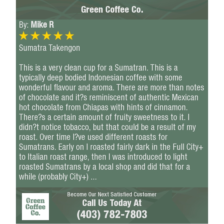 5 Star: Mike R. "Sumatra Takengon

This is a very clean cup for a Sumatran. This is a typically deep bodied Indonesian coffee with..."