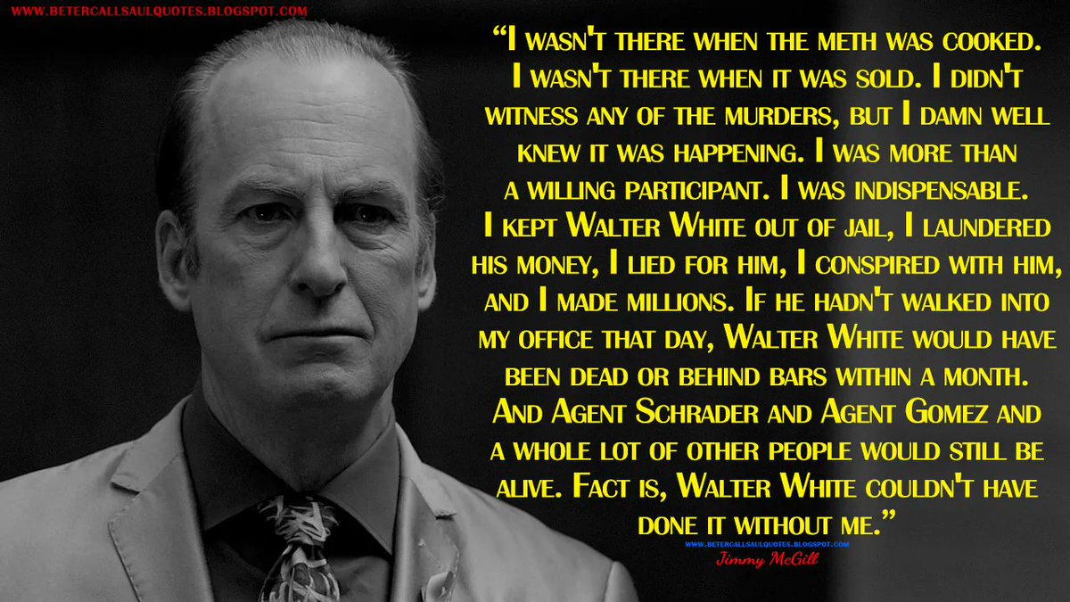Jimmy McGill: I wasn't there when the meth was cooked. I wasn't there when it was sold. I didn't witness any of the murders, but I damn well knew it was happening. I was more than a willing participant. I was indispensable...
bettercallsaulquotes.blogspot.com
#BetterCallSaul