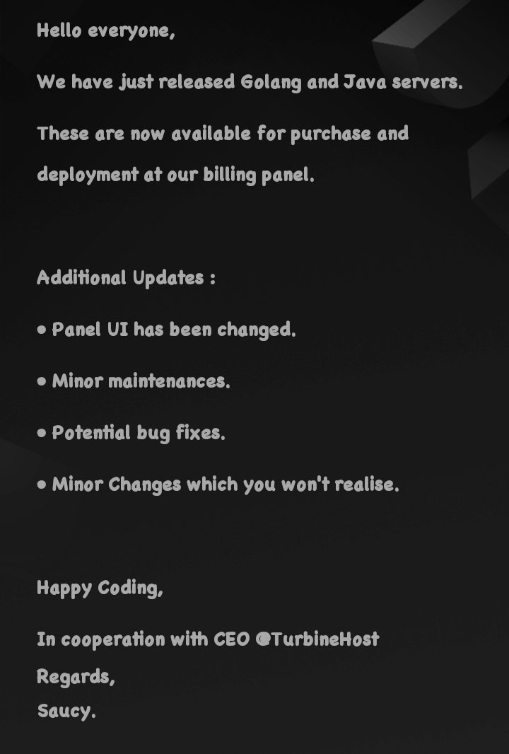 Hello everyone,
We have just released Golang and Java servers.
These are now available for deployment at our billing panel.

Additional Updates :
• Panel UI has been changed.
• Potential bug fixes.

Happy Coding,
In cooperation with CEO @TurbineHost
Regards,
Saucy.