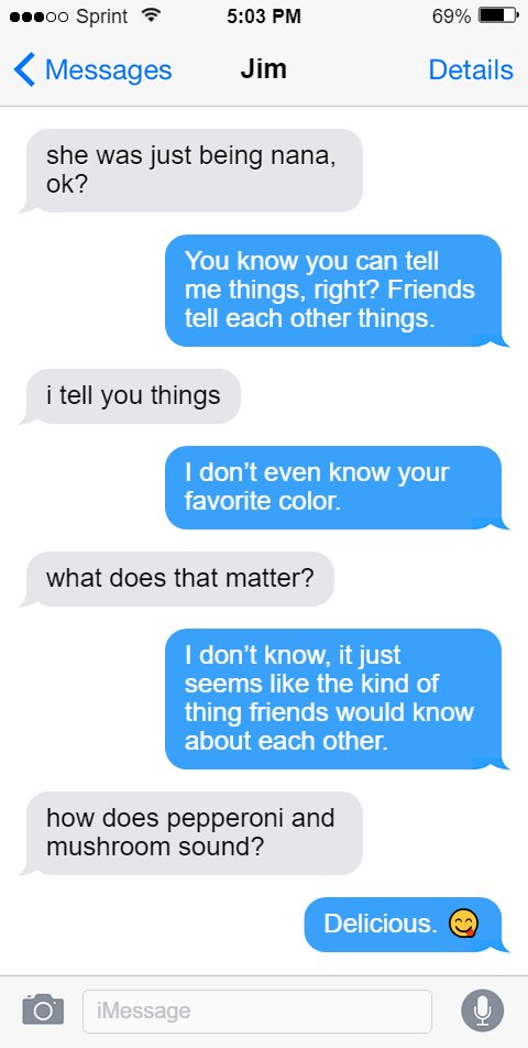 Jim: she was just being nana, ok?  Oluwande: You know you can tell me things, right? Friends tell each other things.  Jim: i tell you things  Oluwande: I don’t even know your favorite color.  Jim: what does that matter?  Oluwande: I don’t know, it just seems like the kind of thing friends would know about each other.  Jim: how does pepperoni and mushroom sound?  Oluwande: Delicious. 😋