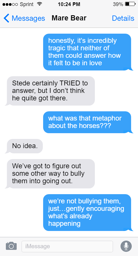  Lucius: honestly, it’s incredibly tragic that neither of them could answer how it felt to be in love  Mary: Stede certainly TRIED to answer, but I don’t think he quite got there.  Lucius: what was that metaphor about the horses???  Mary: No idea.  We’ve got to figure out some other way to bully them into going out.  Lucius: we’re not bullying them, just…gently encouraging what’s already happening