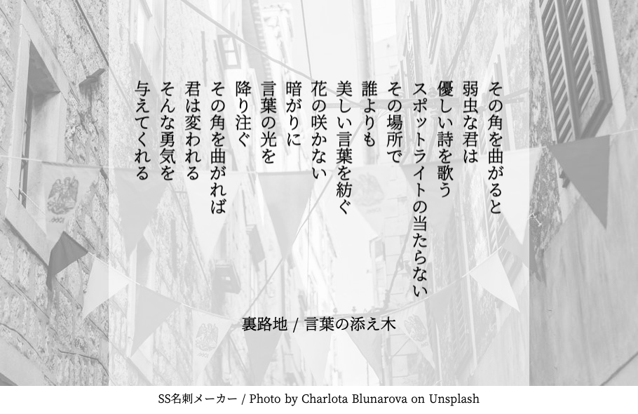 言葉の添え木 本日のお題 裏路地 あなただけの 言葉の添え木 が見つかりますように その角を曲がると 弱虫な君は 優しい詩を歌う スポットライトの当たらない その場所で 誰よりも 美しい言葉を紡ぐ 花の咲かない 暗がりに 言葉の光を 降り注ぐ 言葉の添え木 本日のお題 裏路地 あなただけの 言葉の添え木 が見つかりますように その角を曲がると 弱虫な君は 優しい詩を歌う スポットライトの当たらない その場所で 誰よりも 美しい言葉を紡ぐ 花の咲かない 暗がりに 言葉の光を 降り注ぐ