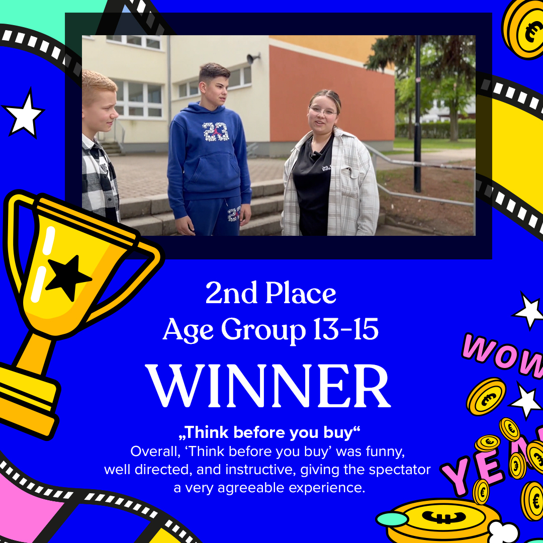 2nd PLACE - Age Groupe 13-15
THINK BEFORE YOU BUY

Statement: Mathilde Eon (Jury member)
EN​​​​​​​​
"Think before you buy" does a great job in bringing some important topics in the spotlight. The acted scenes introduce the topics well and create curiosity while al
