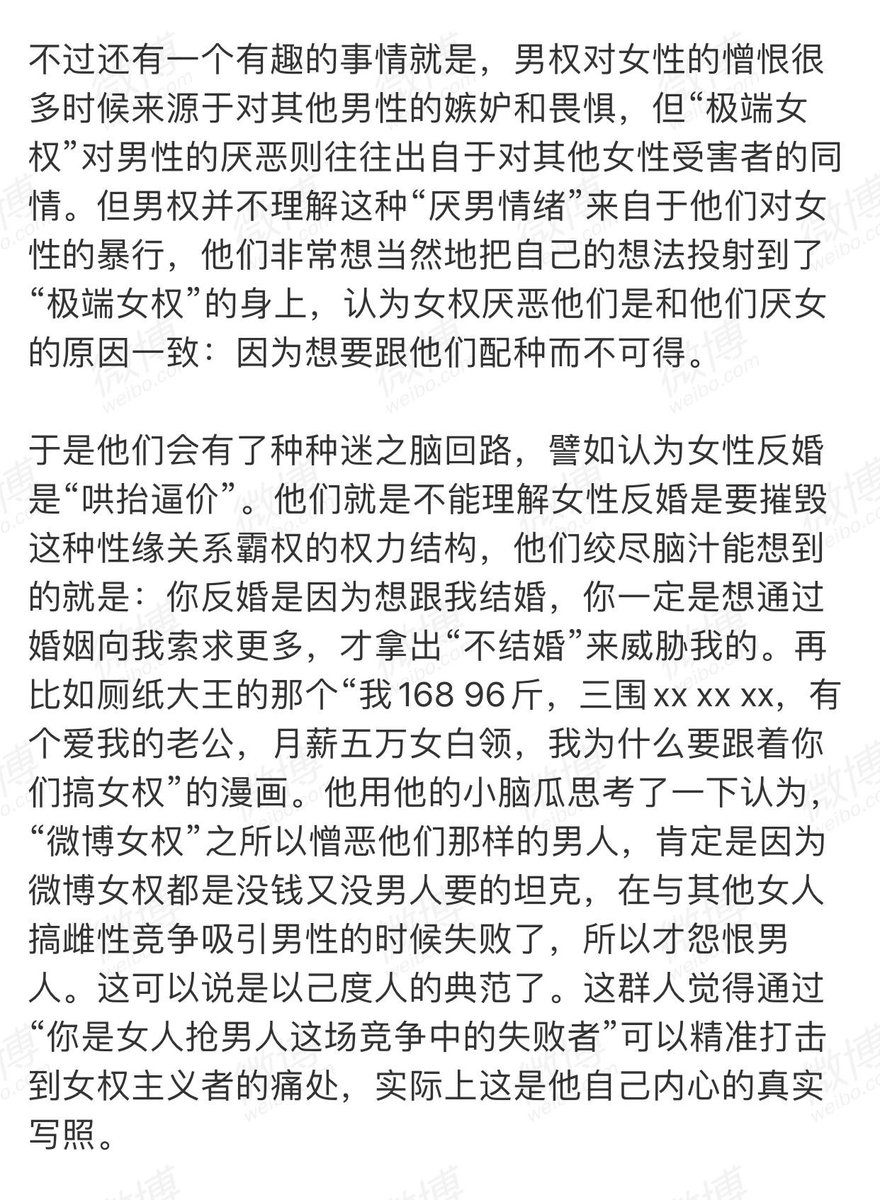 “男权对女性的恨意，很多源自于他们对其他男性的畏惧和嫉妒...认为自己维系性关系稳固的唯一方式就是控制女人。一个女人一旦让他觉得控制不住甚至有威胁感，他就会产生一种强烈的自卑和恐惧。”
“‘极端女权’对男性的厌恶则往往出自于对其他女性受害者的同情...但男权无法理解，以己度人。”

by人生鼎废