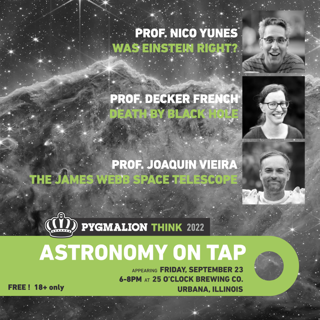 Join us for this year’s Pygmalion Festival at 25 O’Clock Brewing Co. (18+) Friday, September 23 6-8PM. UIUC Prof's Nico Yunes, Decker French, and Joaquin Vieira will deliver exciting talks on general relativity, black holes, and the recently launched James Webb Space Telescope!