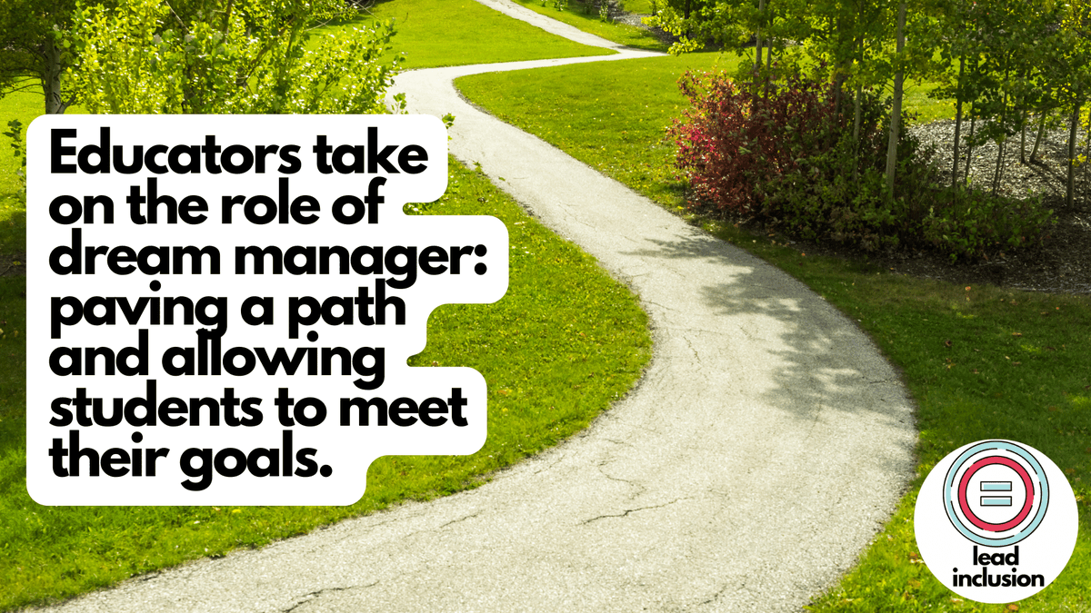 Educators take on the role of dream manager: paving a path and allowing students to meet their goals. The dream manager validates and supports the dream, no matter how lofty it may seem, identifying and removing obstacles to help make it happen. #LeadInclusion #EdChat #Inclusion