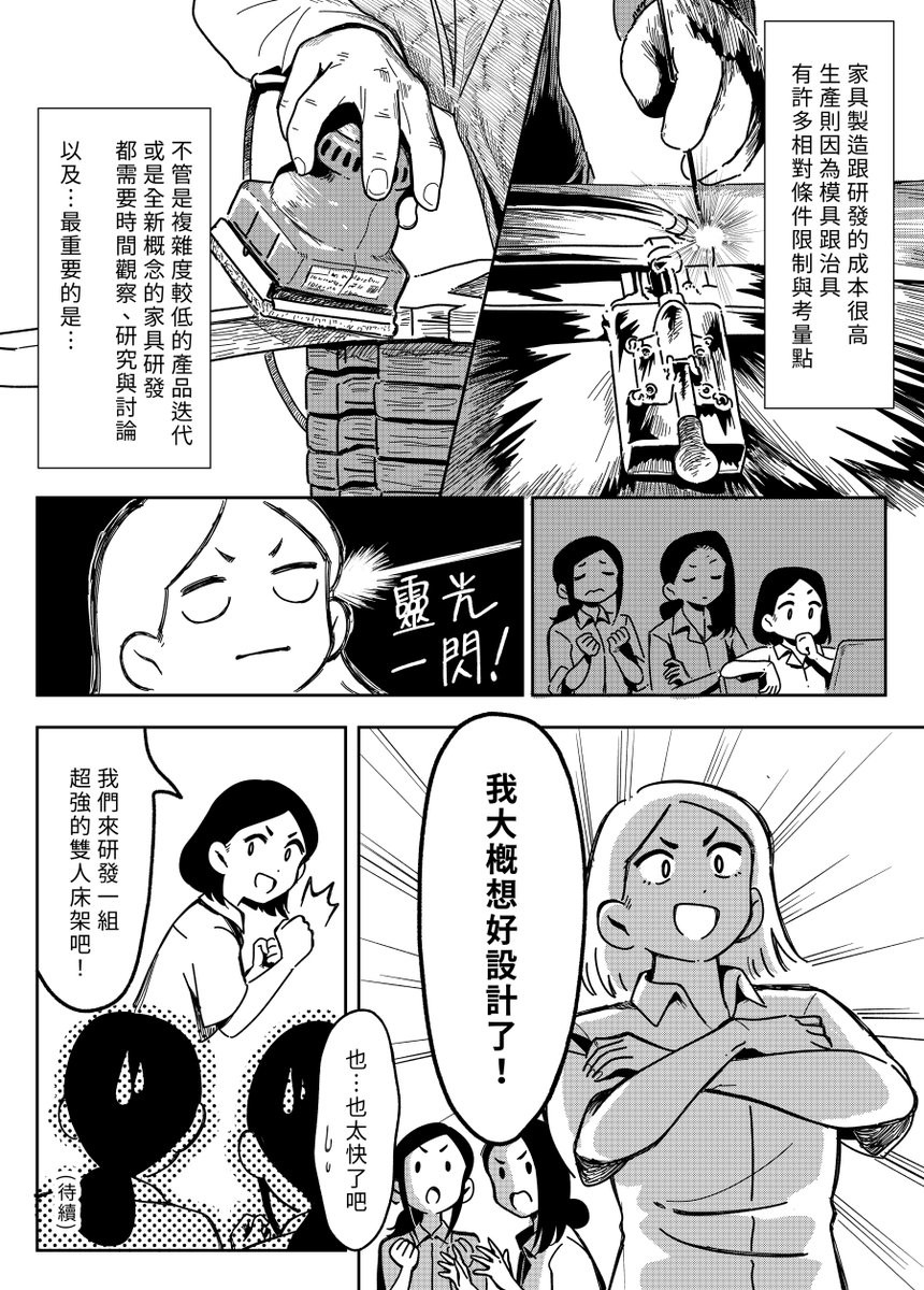 【 走走家具創業進化史 】
Vol.35 -「超強床架的誕生(一)」
  
在推出第一代單人床架後,B.V.S.收到越來越多的客人反應雙人床的需求,但家具製造要考量與限制太多,研發新品項其實並不容易,就在此時設計師B靈光一閃......!?
  
原作 / 走走家具 GOGO Furniture 
漫畫 / 貞尼鹹粥 