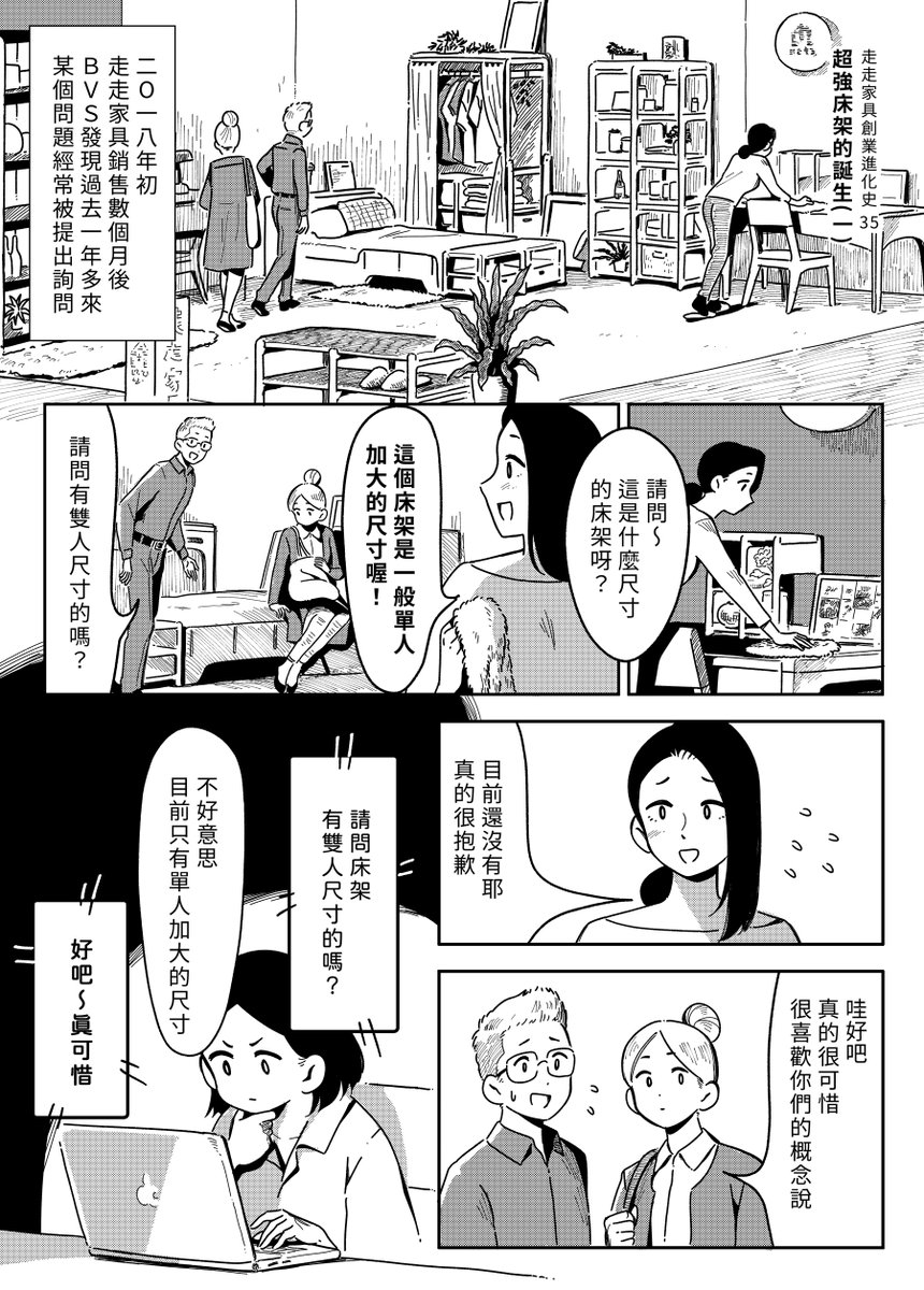 【 走走家具創業進化史 】
Vol.35 -「超強床架的誕生(一)」
  
在推出第一代單人床架後,B.V.S.收到越來越多的客人反應雙人床的需求,但家具製造要考量與限制太多,研發新品項其實並不容易,就在此時設計師B靈光一閃......!?
  
原作 / 走走家具 GOGO Furniture 
漫畫 / 貞尼鹹粥 