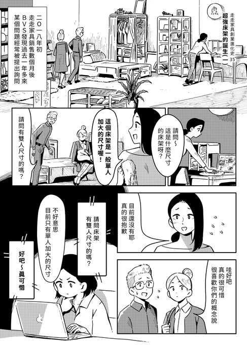 【 走走家具創業進化史 】
Vol.35 -「超強床架的誕生(一)」
  
在推出第一代單人床架後,B.V.S.收到越來越多的客人反應雙人床的需求,但家具製造要考量與限制太多,研發新品項其實並不容易,就在此時設計師B靈光一閃......!?
  
原作 / 走走家具 GOGO Furniture 
漫畫 / 貞尼鹹粥 