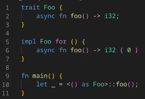 Rust code:

```
trait Foo {
    async fn foo() -> i32;
}

impl Foo for () {
    async fn foo() -> i32 { 0 }
}

fn main() {
    let _ = <() as Foo>::foo();
}
```
