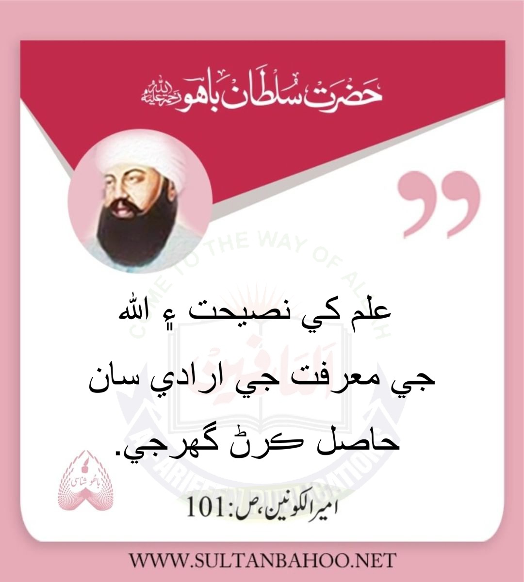 علم کي نصيحت ۽ ﷲ جي معرفت جي ارادي سان حاصل ڪرڻ گھرجي.

Knowledge should be acquired with the sole purpose of seeking advice and realization of the divine.
Hadrat Sultan Bahoo "Ameer-ul-Konain" (101) 

علم کو نصیحت اور معرفت الہیٰ کی غرض سے حاصل کیا جائے-
امیرالکونین، ص: 101