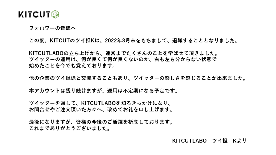 Kitcutlabo_KK's tweet photo. 【お知らせ】

皆様に大事な報告が
あるのでご連絡致します。

急なご連絡で申し訳ございませんが
中の人は2022年8月末をもって
退職することになりました。

当アカウントは残り続けますので
今後ともKITCUTLABOをよろしくお願い致します。 https://t.co/MJM9KxfFGK