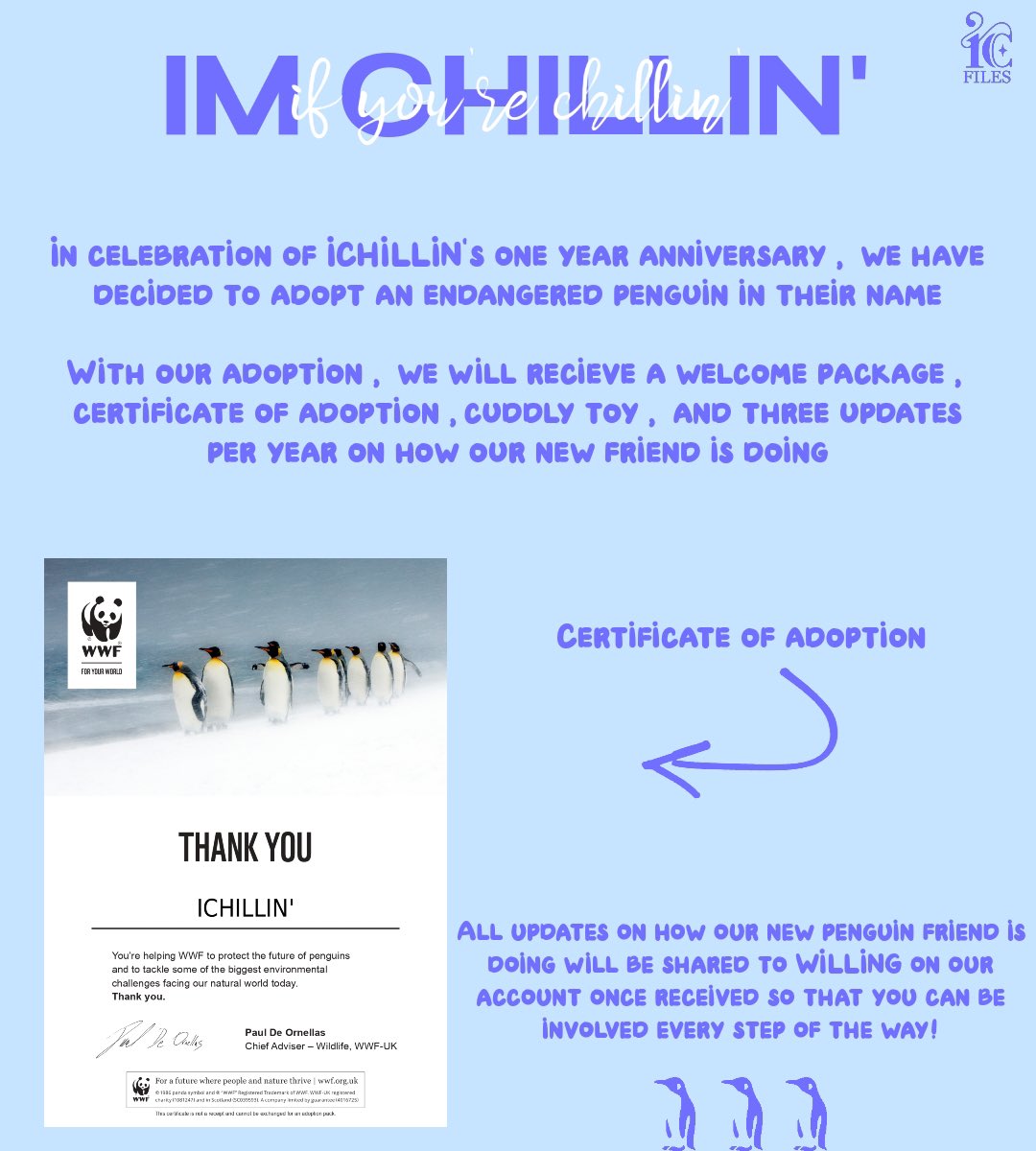 [I’M CHILLIN’ PROJECT 🐧] 

Hello, this is ICHILLINFILES. We would like to inform WILLING on an extra part of our ICHILLIN’ 1 Year PROJECT. 

We have adopted a penguin through the WWF UK in the name of ICHILLIN’. We will receive 3 updates a year as well as a welcome package