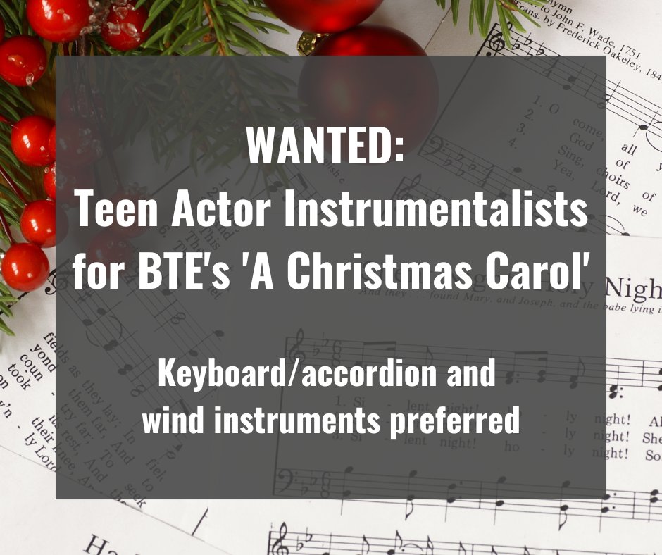 Wanted for BTE's 'A Christmas Carol'! Actor Instrumentalists, ages 16-30. Keyboard/accordion and wind instruments preferred. If you can provide your instrument, bring it to the Sept. 3rd audition. We'd love to hear you play 16 bars! Visit bte.org for details.