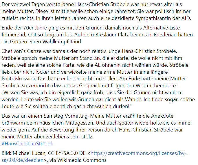 Meine Mutter erzählte die Anekdote brühwarm beim
häuslichen Mittagessen. Und auch später wiederholte sie es immer wieder gern. Auf die Bewertung ihrer Person durch Hans-Christian Ströbele war meine Mutter aber zeitlebens sehr stolz. #HansChristianStröbele