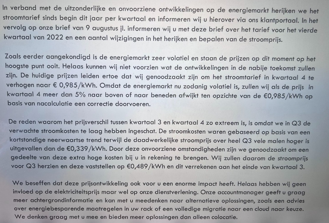 Een datacenter stuurde dit net naar klanten.. prijs per kwh wordt 98ct/kwh was vorig jaar 16ct. Corrigeert ook prijs voor q3 van 33ct naar 48ct. Met 2000W per rack daadwerkelijk verbruik (3-4kW capaciteit) gaat stroom van €235/m naar €1460/m/rack. Hosting doet veelvoud