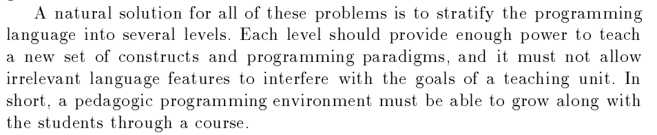 A natural solution for all of these problems is to stratify the programming language into several levels. Each level should provide enough power to teach a new set of constructs and programming paradigms and it must not allow irrelevant language features to interfere with the goals of a teaching unit. In short, a pedagogic programming environment must be able to grow along with
the students through a course.