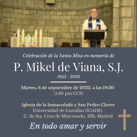 Celebración de la Santa Misa en memoria de
Mikel de Viana, SJ. (1953-2022)
Martes, 6 de septiembre de 2022. a las 19:30 de Madrid.
Iglesia de la Inmaculada y San Pedro Claver
Universidad de Comillas.
C. de Sta. Cruz de Marcenado, 22b, Madrid 
Celebrará el P. Pello Azpitarte s.j.