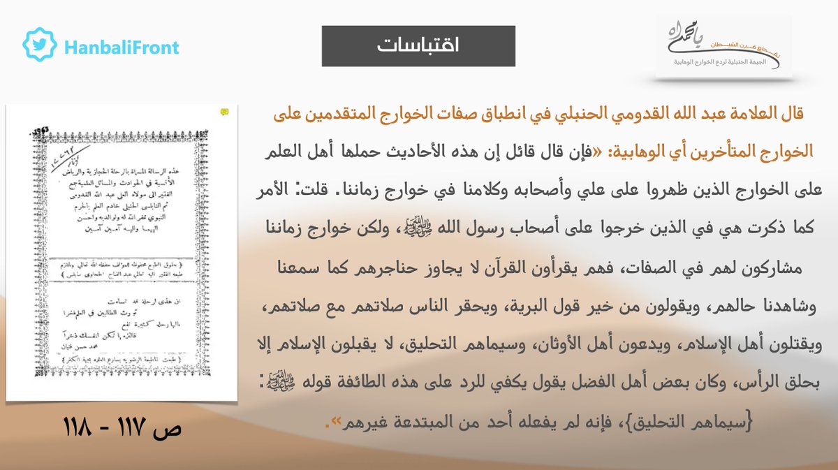 اقتباسات - قال العلامة عبدالله القدومي الحنبلي إن الوهابية الخوارج مشاركون للخوارج الذين خرجوا على الصحابة، فهم يقرأون القرآن لا يجاوز حناجرهم كما سمع وشاهد من حالهم، ويقولون من خير قول البرية، ويحقر الناس صلاتهم مع صلاتهم، ويقتلون أهل الإسلام ويدعون أهل الأوثان، وسيماهم التحليق