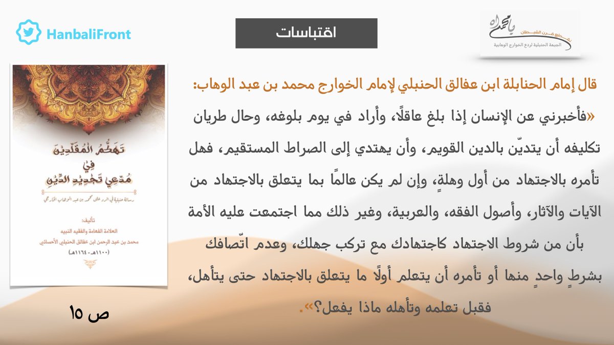 اقتباسات - إمام الحنابلة ابن عفالق الحنبلي لإمام الخوارج محمد بن عبدالوهاب: أخبرني عن الإنسان إذا بلغ عاقلاً هل تأمره بالاجتهاد من أول وهلة وإن لم يكن عالماً بما يتعلق بالاجتهاد مما اجتمعت عليه الأمة بأن من شروط الاجتهاد كاجتهادك مع تركب جهلك وعدم اتصافك بشرط واحد منها؟
