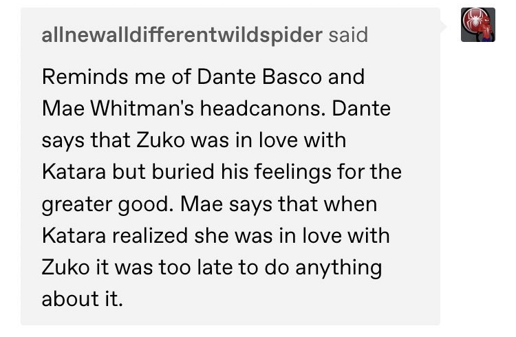 im sorry but... zutara angst is so delicious... dante saying zuko loved katara but buried his feelings for the greater good and mae saying katara realized she loved zuko too late like THEYRE SO SICK?