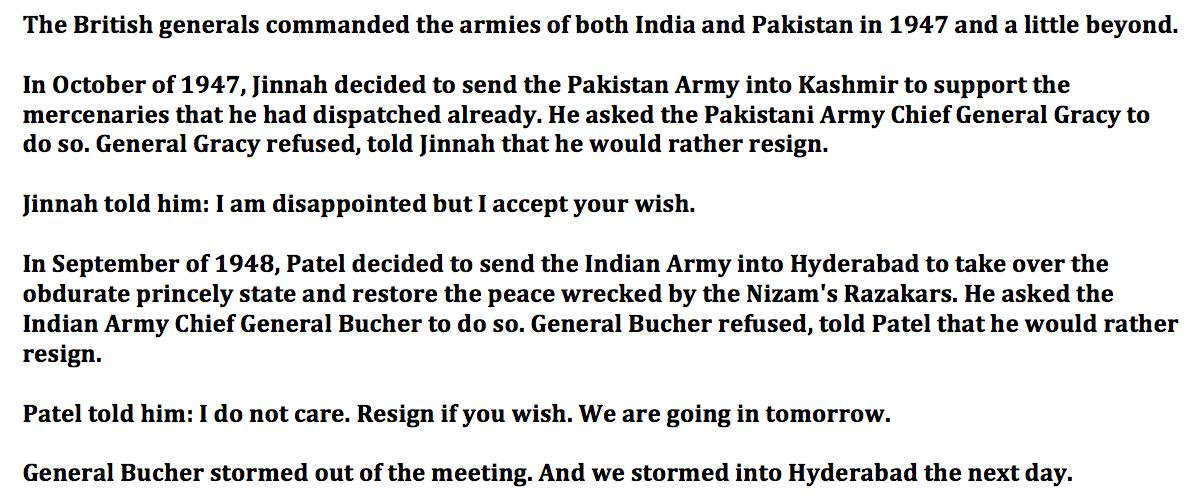 Jinnah told his British Army Chief to invade Kashmir. He refused. Jinnah sulked. Patel told his British Army Chief to invade Hyderabad. He refused. Patel said, to hell with you. To others we may owe our history but to Sardar Patel we owe something more important, our geography.