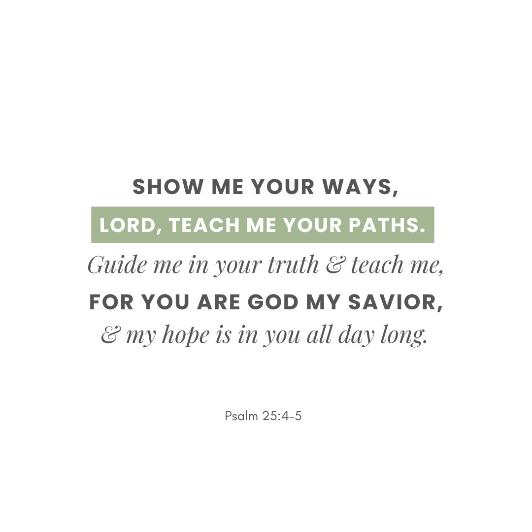 "Show me your ways, Lord, teach me your paths. Guide me in your truth and teach me, for you are God my Savior, and my hope is in you all day long." Psalm 25:4-5