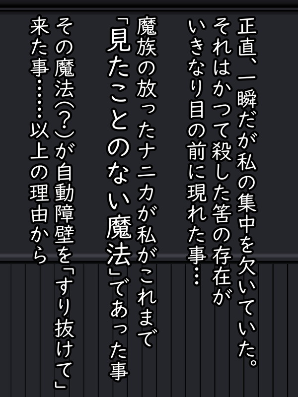 それはごくごくわずかな「一瞬」の集中の乱れ…
しかも、普通であればフィオの無意識化で発動する「自動障壁魔法」によって十分、迎撃することも可能だったはずだ。

しかし…この時の相手は普通じゃなかった。A級が複数、しかも万全の準備をして挑むクラスの魔族… 