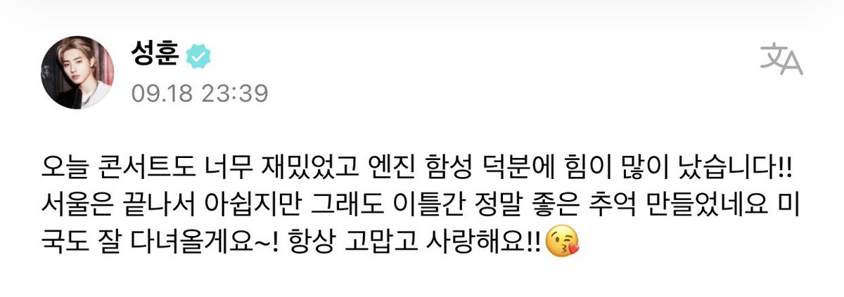 [ #성훈’s Post ] 220919

#SUNGHOON: Today’s concert was very fun, thanks to ENGENEs’ cheer I gained a lot of strength!! It’s sad that the Seoul [concert] has ended, but in these two days we made great memories. +

<a href="/ENHYPEN_members/">ENHYPEN</a> <a href="/ENHYPEN/">ENHYPEN OFFICIAL</a> #ENHYPEN #엔하이픈