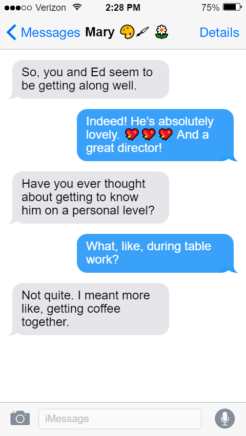 Mary: So, you and Ed seem to be getting along well.  Stede: Indeed! He’s absolutely lovely. 💖💖💖 And a great director!  Mary: Have you ever thought about getting to know him on a personal level?  Stede: What, like, during table work?  Mary: Not quite. I meant more like, getting coffee together.